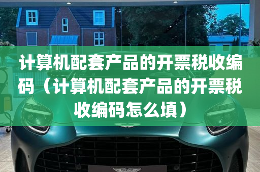 计算机配套产品的开票税收编码（计算机配套产品的开票税收编码怎么填）