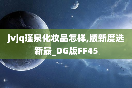 jvjq瑾泉化妆品怎样,版新度选新最_DG版FF45