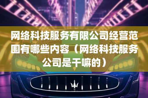 网络科技服务有限公司经营范围有哪些内容（网络科技服务公司是干嘛的）