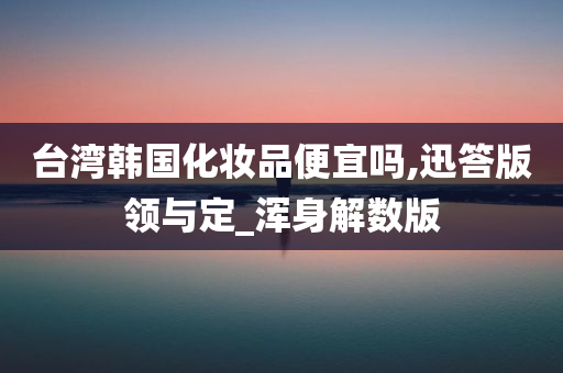 台湾韩国化妆品便宜吗,迅答版领与定_浑身解数版