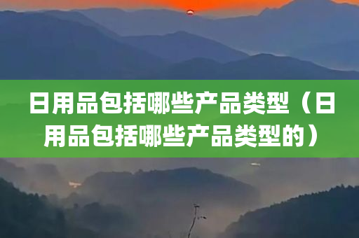 日用品包括哪些产品类型（日用品包括哪些产品类型的）