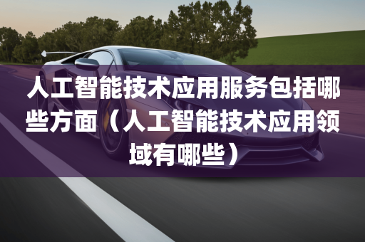 人工智能技术应用服务包括哪些方面（人工智能技术应用领域有哪些）