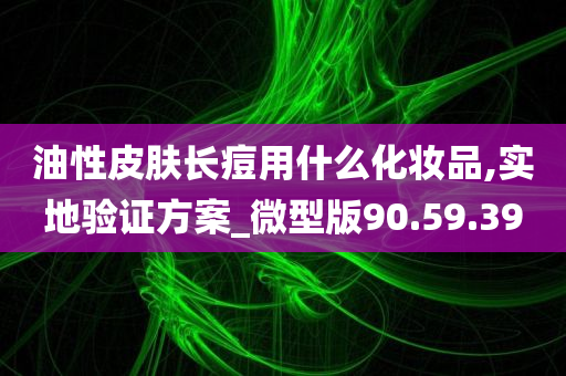 油性皮肤长痘用什么化妆品,实地验证方案_微型版90.59.39