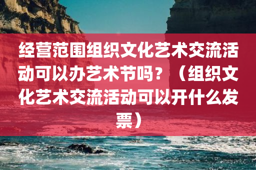 经营范围组织文化艺术交流活动可以办艺术节吗？（组织文化艺术交流活动可以开什么发票）