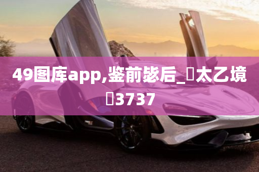 49图库app,鉴前毖后_‌太乙境‌3737