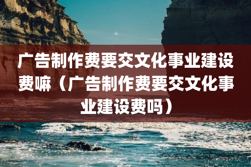 广告制作费要交文化事业建设费嘛（广告制作费要交文化事业建设费吗）