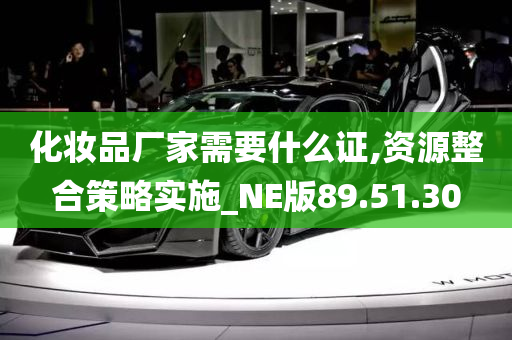 化妆品厂家需要什么证,资源整合策略实施_NE版89.51.30