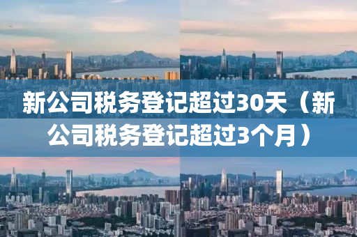 新公司税务登记超过30天（新公司税务登记超过3个月）