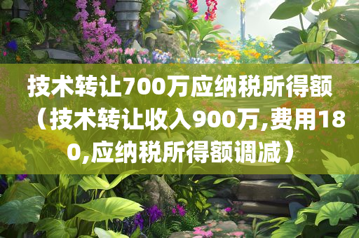 技术转让700万应纳税所得额（技术转让收入900万,费用180,应纳税所得额调减）