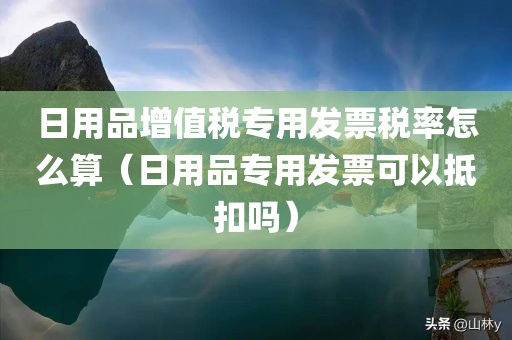 日用品增值税专用发票税率怎么算（日用品专用发票可以抵扣吗）