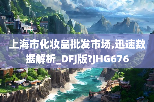 上海市化妆品批发市场,迅速数据解析_DFJ版?JHG676