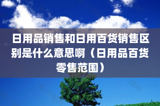 日用品销售和日用百货销售区别是什么意思啊（日用品百货零售范围）