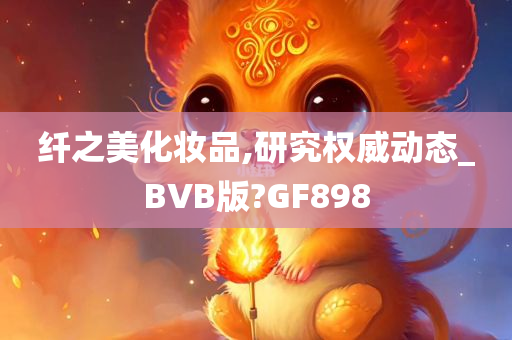 纤之美化妆品,研究权威动态_BVB版?GF898