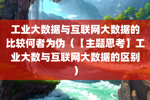 工业大数据与互联网大数据的比较何者为伪（【主题思考】工业大数与互联网大数据的区别）