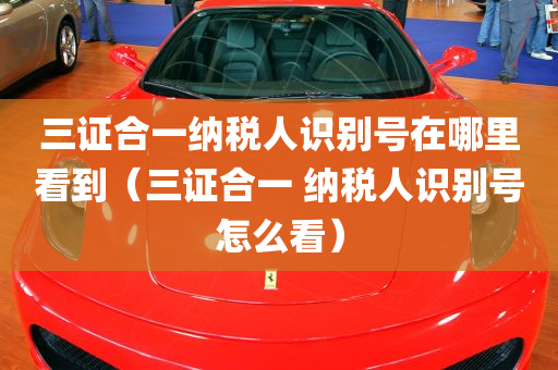 三证合一纳税人识别号在哪里看到（三证合一 纳税人识别号怎么看）