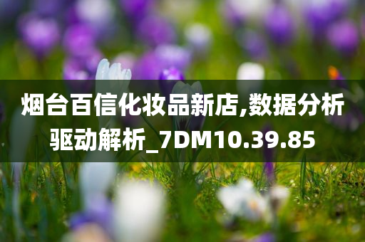 烟台百信化妆品新店,数据分析驱动解析_7DM10.39.85