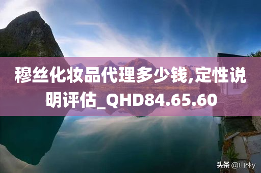 穆丝化妆品代理多少钱,定性说明评估_QHD84.65.60