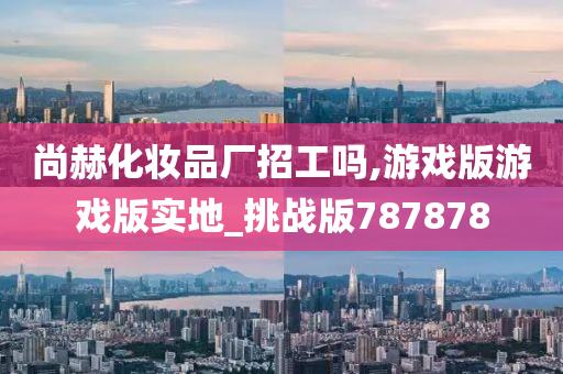 尚赫化妆品厂招工吗,游戏版游戏版实地_挑战版787878