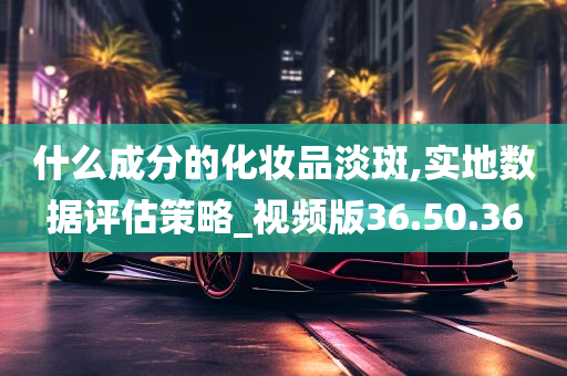 什么成分的化妆品淡斑,实地数据评估策略_视频版36.50.36