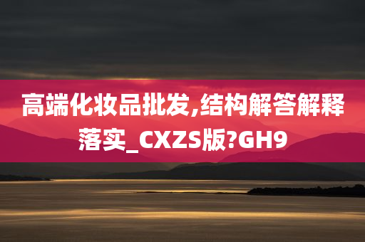 高端化妆品批发,结构解答解释落实_CXZS版?GH9