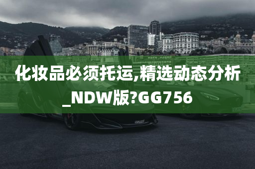 化妆品必须托运,精选动态分析_NDW版?GG756