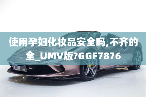 使用孕妇化妆品安全吗,不齐的全_UMV版?GGF7876