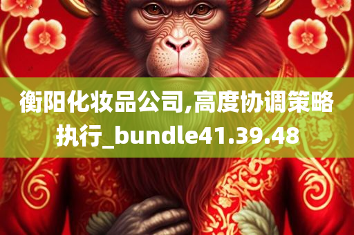 衡阳化妆品公司,高度协调策略执行_bundle41.39.48