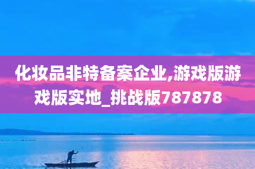 化妆品非特备案企业,游戏版游戏版实地_挑战版787878