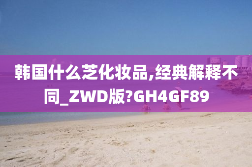 韩国什么芝化妆品,经典解释不同_ZWD版?GH4GF89