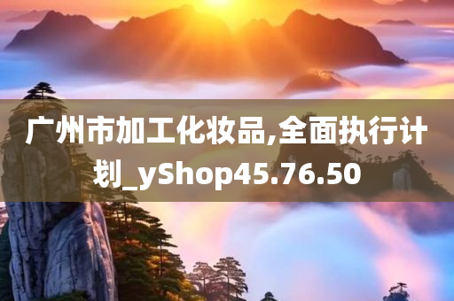 广州市加工化妆品,全面执行计划_yShop45.76.50