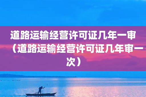 道路运输经营许可证几年一审（道路运输经营许可证几年审一次）