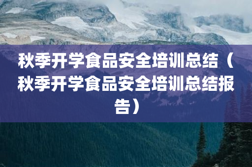 秋季开学食品安全培训总结（秋季开学食品安全培训总结报告）