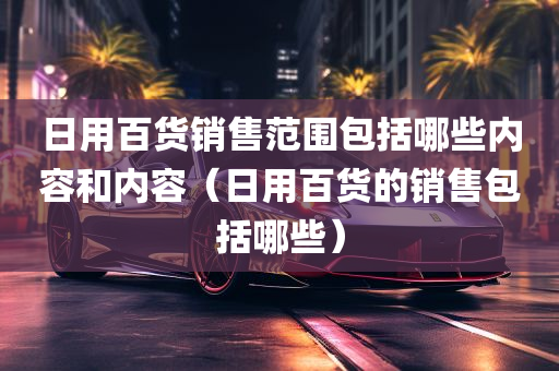 日用百货销售范围包括哪些内容和内容（日用百货的销售包括哪些）