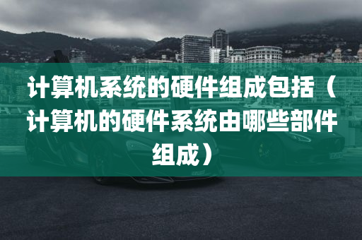 计算机系统的硬件组成包括（计算机的硬件系统由哪些部件组成）