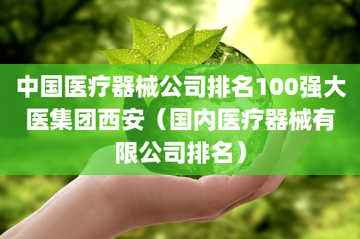 中国医疗器械公司排名100强大医集团西安（国内医疗器械有限公司排名）