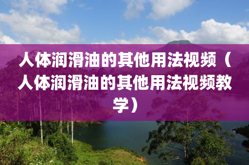 人体润滑油的其他用法视频（人体润滑油的其他用法视频教学）