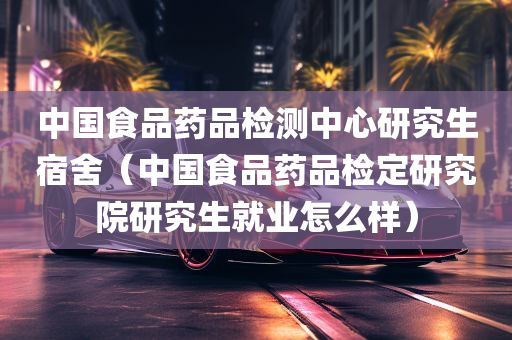 中国食品药品检测中心研究生宿舍（中国食品药品检定研究院研究生就业怎么样）