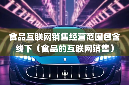 食品互联网销售经营范围包含线下（食品的互联网销售）