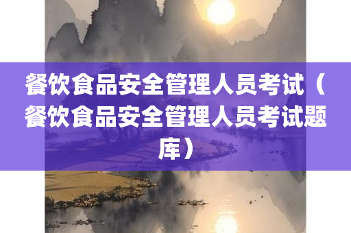 餐饮食品安全管理人员考试（餐饮食品安全管理人员考试题库）