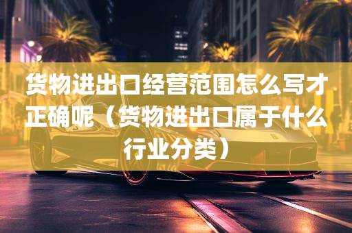 货物进出口经营范围怎么写才正确呢（货物进出口属于什么行业分类）