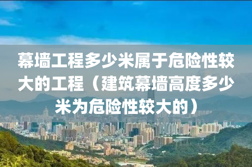 幕墙工程多少米属于危险性较大的工程（建筑幕墙高度多少米为危险性较大的）