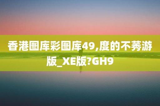 香港图库彩图库49,度的不莠游版_XE版?GH9