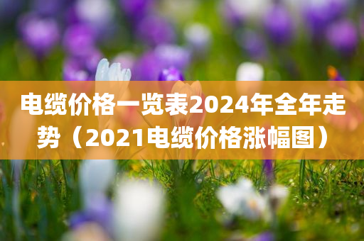 电缆价格一览表2024年全年走势（2021电缆价格涨幅图）