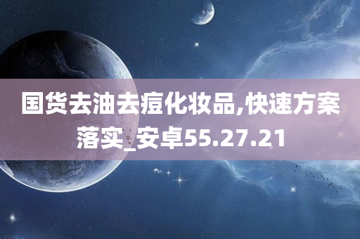 国货去油去痘化妆品,快速方案落实_安卓55.27.21