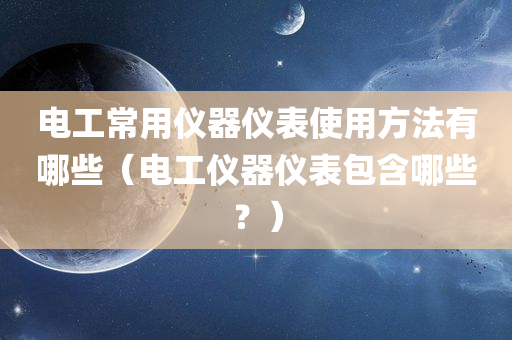 电工常用仪器仪表使用方法有哪些（电工仪器仪表包含哪些？）