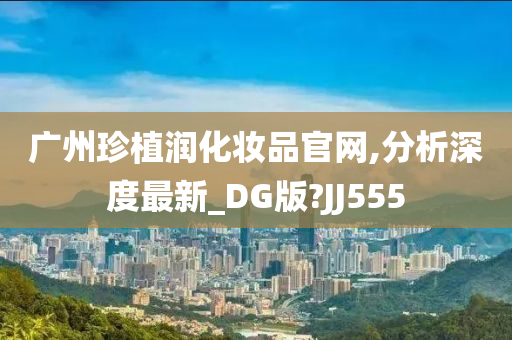 广州珍植润化妆品官网,分析深度最新_DG版?JJ555