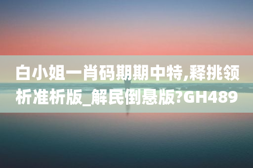 白小姐一肖码期期中特,释挑领析准析版_解民倒悬版?GH489