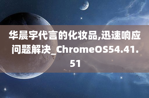 华晨宇代言的化妆品,迅速响应问题解决_ChromeOS54.41.51