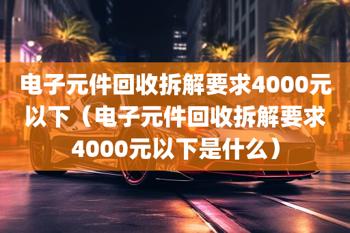 电子元件回收拆解要求4000元以下（电子元件回收拆解要求4000元以下是什么）