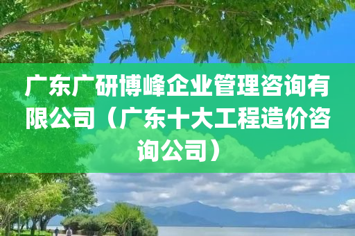 广东广研博峰企业管理咨询有限公司（广东十大工程造价咨询公司）